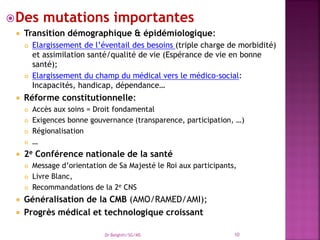 Des mutations importantes
 Transition démographique & épidémiologique:
 Elargissement de l’éventail des besoins (triple charge de morbidité)
et assimilation santé/qualité de vie (Espérance de vie en bonne
santé);
 Elargissement du champ du médical vers le médico-social:
Incapacités, handicap, dépendance…
 Réforme constitutionnelle:
 Accès aux soins = Droit fondamental
 Exigences bonne gouvernance (transparence, participation, …)
 Régionalisation
 …
 2e Conférence nationale de la santé
 Message d’orientation de Sa Majesté le Roi aux participants,
 Livre Blanc,
 Recommandations de la 2e CNS
 Généralisation de la CMB (AMO/RAMED/AMI);
 Progrès médical et technologique croissant
Dr Belghiti/SG/MS 10
 