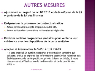  Ajustement au regard de la LDF 2015 et de la réforme de la loi
organique de la loi des finances
 Redynamiser le processus de contractualisation
 Actualisation des budgets programmes des DRS
 Actualisation des conventions nationales et régionales
 Revisiter certains programmes sanitaires pour veiller à leur
cohérence avec les dispositions de la carte sanitaire
 Adapter et informatiser le SNIS : Art 17 L34-09
« Il sera institué un système national d'information sanitaire qui
collecte, traite et exploite les informations essentielles relatives aux
établissements de santé publics et privés, à leurs activités, à leurs
ressources et à l'évaluation de la dimension et de la qualité des
soins ».
Dr Belghiti/SG/MS 103
 