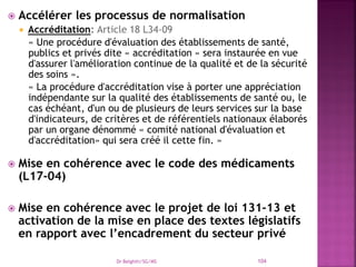  Accélérer les processus de normalisation
 Accréditation: Article 18 L34-09
« Une procédure d'évaluation des établissements de santé,
publics et privés dite « accréditation » sera instaurée en vue
d'assurer l'amélioration continue de la qualité et de la sécurité
des soins ».
« La procédure d'accréditation vise à porter une appréciation
indépendante sur la qualité des établissements de santé ou, le
cas échéant, d'un ou de plusieurs de leurs services sur la base
d'indicateurs, de critères et de référentiels nationaux élaborés
par un organe dénommé « comité national d'évaluation et
d'accréditation» qui sera créé il cette fin. »
 Mise en cohérence avec le code des médicaments
(L17-04)
 Mise en cohérence avec le projet de loi 131-13 et
activation de la mise en place des textes législatifs
en rapport avec l’encadrement du secteur privé
Dr Belghiti/SG/MS 104
 