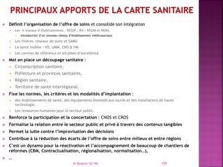  Définit l’organisation de l’offre de soins et consolide son intégration
 Les 4 réseaux d’établissements : RESSP ; RH ; RISUM et REMS.
 Introduction d’un nouveau réseau d’établissement médicosociaux
 Les filières, réseaux de soins et SAMU
 La santé mobile : VD, UMM, CMS & HM
 Les centres de référence et les pôles d’excellence
 Met en place un découpage sanitaire :
 Circonscription sanitaire,
 Préfecture et provinces sanitaires,
 Région sanitaire,
 Territoire de santé interrégional.
 Fixe les normes, les critères et les modalités d’implantation :
 des établissements de santé, des équipements biomédicaux lourds et des installations de haute
technologie,
 Les ressources humaines pour le secteur public.
 Renforce la participation et la concertation : CNOS et CROS
 Formalise la relation entre le secteur public et privé à travers des contenus tangibles
 Permet la lutte contre l’improvisation des décisions
 Contribue à la réduction des écarts de l’offre de soins entre milieux et entre régions
 C’est un dynamo pour la réactivation et l’accompagnement de beaucoup de chantiers de
réformes (CBM, Contractualisation, régionalisation, normalisation…),
 …
Dr Belghiti/SG/MS 105
 