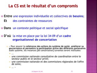  Entre une expression individuelle et collectives de besoins;
Et des contraintes de ressources
 Dans un contexte politique et social spécifique
 D’où la mise en place par la loi 34-09 d’un cadre
organisationnel de concertation
 « Pour assurer la cohérence des actions du système de santé, améliorer sa
gouvernance et permettre la participation active des différents partenaires
audit système, les instances [de concertation] suivantes seront instituées:
 …
 une commission nationale consultative de coordination entre le
secteur public et le secteur privé;
 une commission nationale et des commissions régionales de l'offre
de soins;
 … »
Dr Belghiti/SG/MS 15
 