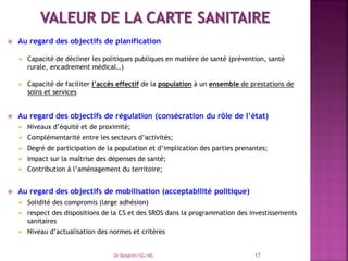  Au regard des objectifs de planification
 Capacité de décliner les politiques publiques en matière de santé (prévention, santé
rurale, encadrement médical…)
 Capacité de faciliter l’accès effectif de la population à un ensemble de prestations de
soins et services
 Au regard des objectifs de régulation (consécration du rôle de l’état)
 Niveaux d’équité et de proximité;
 Complémentarité entre les secteurs d’activités;
 Degré de participation de la population et d’implication des parties prenantes;
 Impact sur la maîtrise des dépenses de santé;
 Contribution à l’aménagement du territoire;
 Au regard des objectifs de mobilisation (acceptabilité politique)
 Solidité des compromis (large adhésion)
 respect des dispositions de la CS et des SROS dans la programmation des investissements
sanitaires
 Niveau d’actualisation des normes et critères
Dr Belghiti/SG/MS 17
 
