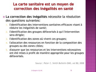  La correction des inégalités nécessite la résolution
des questions suivantes:
1. l'identification des interventions sanitaires efficaces visant à
réduire les inégalités de santé;
2. l'identification des groupes défavorisés à qui l'intervention
sera dirigée;
3. l'identification des zones où vivent ces groupes;
4. l'allocation des ressources en fonction de la composition des
groupes ou des zones cibles;
5. d'assurer que les ressources et les interventions nécessaires
ont été mises à profit de manière appropriée pour les groupes
défavorisés.
Source : Peter C. Smith Bulletin OMS, vol 86; 2008
Dr Belghiti/SG/MS 18
 