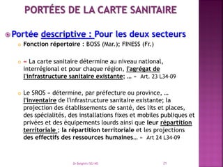  Portée descriptive : Pour les deux secteurs
 Fonction répertoire : BOSS (Mar.); FINESS (Fr.)
 « La carte sanitaire détermine au niveau national,
interrégional et pour chaque région, l'agrégat de
l'infrastructure sanitaire existante; … » Art. 23 L34-09
 Le SROS « détermine, par préfecture ou province, …
l'inventaire de l'infrastructure sanitaire existante; la
projection des établissements de santé, des lits et places,
des spécialités, des installations fixes et mobiles publiques et
privées et des équipements lourds ainsi que leur répartition
territoriale ; la répartition territoriale et les projections
des effectifs des ressources humaines… » Art 24 L34-09
Dr Belghiti/SG/MS 21
 