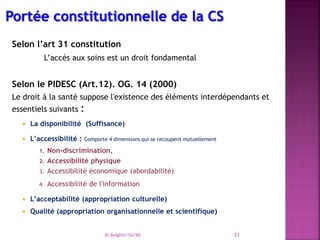 Selon l’art 31 constitution
L’accès aux soins est un droit fondamental
Selon le PIDESC (Art.12). OG. 14 (2000)
Le droit à la santé suppose l'existence des éléments interdépendants et
essentiels suivants :
 La disponibilité (Suffisance)
 L’accessibilité : Comporte 4 dimensions qui se recoupent mutuellement
1. Non-discrimination,
2. Accessibilité physique
3. Accessibilité économique (abordabilité)
4. Accessibilité de l'information
 L’acceptabilité (appropriation culturelle)
 Qualité (appropriation organisationnelle et scientifique)
Dr Belghiti/SG/MS 23
 