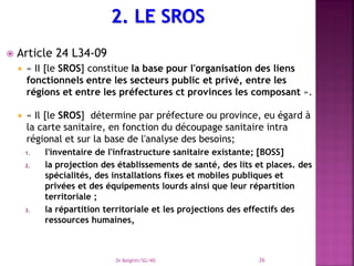  Article 24 L34-09
 « II [le SROS] constitue la base pour l'organisation des liens
fonctionnels entre les secteurs public et privé, entre les
régions et entre les préfectures ct provinces les composant ».
 « Il [le SROS] détermine par préfecture ou province, eu égard à
la carte sanitaire, en fonction du découpage sanitaire intra
régional et sur la base de l'analyse des besoins;
1. l'inventaire de l'infrastructure sanitaire existante; [BOSS]
2. la projection des établissements de santé, des lits et places. des
spécialités, des installations fixes et mobiles publiques et
privées et des équipements lourds ainsi que leur répartition
territoriale ;
3. la répartition territoriale et les projections des effectifs des
ressources humaines,
Dr Belghiti/SG/MS 26
 