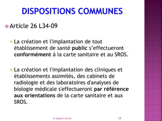  Article 26 L34-09
 La création et l'implantation de tout
établissement de santé public s’effectueront
conformément à la carte sanitaire et au SROS.
 La création et l'implantation des cliniques et
établissements assimilés, des cabinets de
radiologie et des laboratoires d'analyses de
biologie médicale s'effectueront par référence
aux orientations de la carte sanitaire et aux
SROS.
Dr Belghiti/SG/MS 28
 