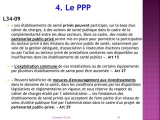 L34-09
 « Les établissements de santé privés peuvent participer, sur la base d'un
cahier de charges, à des actions de santé publique dans le cadre de la
complémentarité entre les deux secteurs. Dans ce cadre, des modes de
partenariat public-privé seront mis en place pour permettre la participation
du secteur privé à des missions du service public de santé, notamment par
voie de la gestion déléguée, d'association à l'exécution d'actions conjointes
ou par l'achat au secteur privé de prestations sanitaires non disponibles ou
insuffisantes dans les établissements de santé publics ». Art 15
 « L'exploitation commune de ces installations ou de certains équipements
par plusieurs établissements de sante peut être autorisée ». Art 27
 « Peuvent bénéficier de mesures d'encouragement aux investissements
dans le domaine de la santé, dans les conditions prévues par les dispositions
législatives et réglementaires en vigueur, et sous réserve du respect du
cahier de charges établi par l' administration … les fondateurs des
établissements de santé privés qui acceptent de faire partie d'un réseau de
soins d'utilité publique fixé par l'administration dans le cadre d'un projet de
partenariat public-privé. » Art 29
Dr Belghiti/SG/MS 30
 