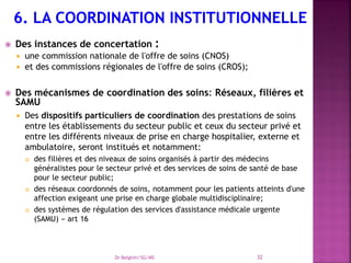  Des instances de concertation :
 une commission nationale de l'offre de soins (CNOS)
 et des commissions régionales de l'offre de soins (CROS);
 Des mécanismes de coordination des soins: Réseaux, filières et
SAMU
 Des dispositifs particuliers de coordination des prestations de soins
entre les établissements du secteur public et ceux du secteur privé et
entre les différents niveaux de prise en charge hospitalier, externe et
ambulatoire, seront institués et notamment:
 des filières et des niveaux de soins organisés à partir des médecins
généralistes pour le secteur privé et des services de soins de santé de base
pour le secteur public;
 des réseaux coordonnés de soins, notamment pour les patients atteints d'une
affection exigeant une prise en charge globale multidisciplinaire;
 des systèmes de régulation des services d'assistance médicale urgente
(SAMU) » art 16
Dr Belghiti/SG/MS 32
 