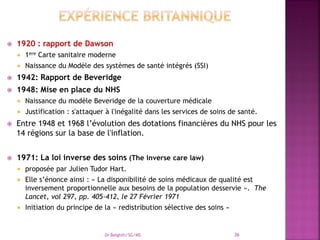  1920 : rapport de Dawson
 1ere Carte sanitaire moderne
 Naissance du Modèle des systèmes de santé intégrés (SSI)
 1942: Rapport de Beveridge
 1948: Mise en place du NHS
 Naissance du modèle Beveridge de la couverture médicale
 Justification : s'attaquer à l'inégalité dans les services de soins de santé.
 Entre 1948 et 1968 l’évolution des dotations financières du NHS pour les
14 régions sur la base de l'inflation.
 1971: La loi inverse des soins (The inverse care law)
 proposée par Julien Tudor Hart.
 Elle s’énonce ainsi : « La disponibilité de soins médicaux de qualité est
inversement proportionnelle aux besoins de la population desservie ». The
Lancet, vol 297, pp. 405-412, le 27 Février 1971
 Initiation du principe de la « redistribution sélective des soins »
Dr Belghiti/SG/MS 36
 