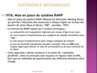  1976: Mise en place du système RAWP
 Mise en place du système RAWP (Ressources Allocation Working Party)
qui permet l’allocation des ressources à chaque région sur la base des
besoins de santé (Mays et Bevan, 1987 ; Jourdain, 1991).
 La formule de RAWP repose sur 4 critères principaux :
 La composition de la population régionale par classes d’âge et par sexe ;
 les taux moyens d’hospitalisation par catégorie de maladie normalisée selon
l’âge ;
 le coût moyen d’hospitalisation pour chaque catégorie de maladie.
 le taux de mortalité standardisé (standart mortality ratio ou SMR) pour
chaque région pour obtenir le ratio de surmortalité ou de sous-mortalité de
la région.
 Cette approche a donné naissance à la notion de «capitation
pondérée", dont les principes sont toujours en vigueur dans le NHS,
bien que les méthodes de quantification des différents éléments aient
changé.
Dr Belghiti/SG/MS 38
 