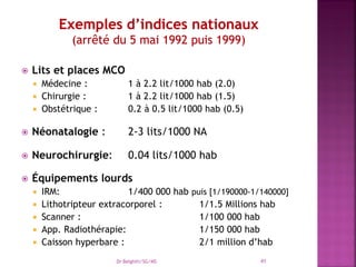 Lits et places MCO
 Médecine : 1 à 2.2 lit/1000 hab (2.0)
 Chirurgie : 1 à 2.2 lit/1000 hab (1.5)
 Obstétrique : 0.2 à 0.5 lit/1000 hab (0.5)
 Néonatalogie : 2-3 lits/1000 NA
 Neurochirurgie: 0.04 lits/1000 hab
 Équipements lourds
 IRM: 1/400 000 hab puis [1/190000-1/140000]
 Lithotripteur extracorporel : 1/1.5 Millions hab
 Scanner : 1/100 000 hab
 App. Radiothérapie: 1/150 000 hab
 Caisson hyperbare : 2/1 million d’hab
Dr Belghiti/SG/MS 41
 