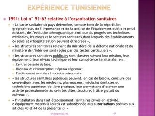  1991: Loi n° 91-63 relative à l’organisation sanitaires
 « La carte sanitaire du pays détermine, compte tenu de la répartition
géographique, de l’importance et de la qualité de l’équipement public et privé
existant, de l’évolution démographique ainsi que du progrès des techniques
médicales, les zones et le secteurs sanitaires dans lesquels des établissements
de soins et d’hospitalisation peuvent être crées »,
 « les structures sanitaires relevant du ministère de la défense nationale et du
ministère de l’intérieur sont régies par des textes particuliers ».
 « les structures sanitaires publiques sont classées suivant leur mission, leur
équipement, leur niveau technique et leur compétence territoriale, en :
 Centres de santé de base;
 Hôpitaux de circonscription; Hôpitaux régionaux;
 Etablissement sanitaires à vocation universitaire
 « les structures sanitaires publiques peuvent, en cas de besoin, conclure des
conventions avec les médecins, pharmaciens, médecins dentistes et
techniciens supérieurs de libre pratique, leur permettant d’exercer une
activité professionnelle au sein des dites structure, à titre gratuit ou
onéreux ».
 « l’installation dans tout établissement sanitaires privés en activité,
d’équipement matériels lourds est subordonnée aux autorisations prévues aux
articles 43 et 44 de la présente loi »
Dr Belghiti/SG/MS 47
 