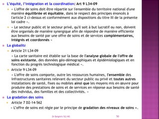  L’équité, l’intégration et la coordination: Art 9 L34-09
 « L'offre de soins doit être répartie sur l'ensemble du territoire national d'une
manière équilibrée et équitable, dans le respect des principes énoncés à
l'article 2 ci-dessus et conformément aux dispositions du titre III de la présente
loi cadre ».
 « Le secteur public et le secteur privé, qu'il soit à but lucratif ou non, doivent
être organisés de manière synergique afin de répondre de manière efficiente
aux besoins de santé par une offre de soins et de services complémentaires,
intégrés et coordonnés »
 La globalité
 Article 21 L34-09
« La carte sanitaire est établie sur la base de l'analyse globale de l'offre de
soins existante, des données géo-démographiques et épidémiologiques et en
fonction du progrès technologique médical ».
 Article 9 L34-09
« L'offre de soins comporte, outre les ressources humaines, l'ensemble des
infrastructures sanitaires relevant du secteur public ou privé et toutes autres
installations de santé, fixes ou mobiles ainsi que les moyens mis en œuvre pour
produire des prestations de soins et de services en réponse aux besoins de santé
des individus, des familles et des collectivités. »
 La gradation des soins
 Article 7 D2-14-562
« L’offre de soins est régie par le principe de gradation des niveaux de soins ».
Dr Belghiti/SG/MS 50
 