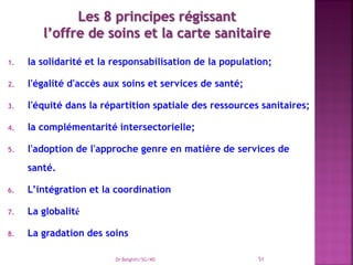 1. la solidarité et la responsabilisation de la population;
2. l'égalité d'accès aux soins et services de santé;
3. l'équité dans la répartition spatiale des ressources sanitaires;
4. la complémentarité intersectorielle;
5. l'adoption de l'approche genre en matière de services de
santé.
6. L’intégration et la coordination
7. La globalité
8. La gradation des soins
Dr Belghiti/SG/MS 51
 