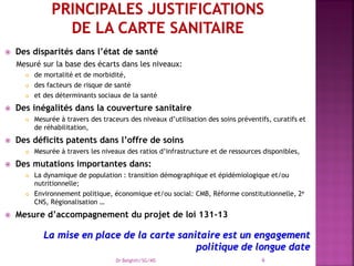  Des disparités dans l’état de santé
Mesuré sur la base des écarts dans les niveaux:
 de mortalité et de morbidité,
 des facteurs de risque de santé
 et des déterminants sociaux de la santé
 Des inégalités dans la couverture sanitaire
 Mesurée à travers des traceurs des niveaux d’utilisation des soins préventifs, curatifs et
de réhabilitation,
 Des déficits patents dans l’offre de soins
 Mesurée à travers les niveaux des ratios d’infrastructure et de ressources disponibles,
 Des mutations importantes dans:
 La dynamique de population : transition démographique et épidémiologique et/ou
nutritionnelle;
 Environnement politique, économique et/ou social: CMB, Réforme constitutionnelle, 2e
CNS, Régionalisation …
 Mesure d’accompagnement du projet de loi 131-13
La mise en place de la carte sanitaire est un engagement
politique de longue date
Dr Belghiti/SG/MS 6
 