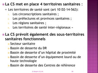  La CS met en place 4 territoires sanitaires :
« Les territoires de santé sont (art 10 D2-14-562):
1. Les circonscriptions sanitaires ;
2. Les préfectures et provinces sanitaires ;
3. Les régions sanitaires ;
4. Les territoires de santé inter-régionaux »
 La CS prévoit également des sous-territoires
sanitaires fonctionnels
 Secteur sanitaire
 Bassin de desserte du DR
 Bassin de desserte d’un hôpital de proximité
 Bassin de desserte d’un équipement lourd ou de
haute technologie
 Bassin de desserte des Centres de référence
Dr Belghiti/SG/MS 66
 