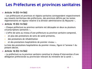  Article 14 D2-14-562
« Les préfectures et provinces et régions sanitaires correspondent respectivement
aux ressorts territoriaux des préfectures, des provinces définis par les textes
réglementaires en vigueur relative à la division administrative du Royaume ».
 Article 15 D2-14-562
« Chaque préfecture ou province sanitaire est découpée en deux ou plusieurs
circonscriptions sanitaires ».
« L’offre de soins au niveau d’une préfecture ou province sanitaire comprend,
 en plus des prestations de soins de santé primaires,
 des prestations de réhabilitation
 et des prestations hospitalières de premier niveau ».
La liste des prestations hospitalières du premier niveau, figure à l’annexe 1 du
présent décret.
 Article 16 D2-14-562
« La préfecture ou la province sanitaire constitue le champ d’intervention d’une
délégation préfectorale ou provinciale relevant du ministère de la santé ».
Dr Belghiti/SG/MS 68
 