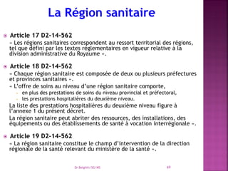 Article 17 D2-14-562
« Les régions sanitaires correspondent au ressort territorial des régions,
tel que défini par les textes réglementaires en vigueur relative à la
division administrative du Royaume ».
 Article 18 D2-14-562
« Chaque région sanitaire est composée de deux ou plusieurs préfectures
et provinces sanitaires ».
« L’offre de soins au niveau d’une région sanitaire comporte,
 en plus des prestations de soins du niveau provincial et préfectoral,
 les prestations hospitalières du deuxième niveau.
La liste des prestations hospitalières du deuxième niveau figure à
l’annexe 1 du présent décret.
La région sanitaire peut abriter des ressources, des installations, des
équipements ou des établissements de santé à vocation interrégionale ».
 Article 19 D2-14-562
« La région sanitaire constitue le champ d’intervention de la direction
régionale de la santé relevant du ministère de la santé ».
Dr Belghiti/SG/MS 69
 