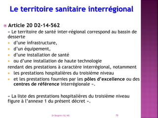  Article 20 D2-14-562
« Le territoire de santé inter-régional correspond au bassin de
desserte
 d’une infrastructure,
 d’un équipement,
 d’une installation de santé
 ou d’une installation de haute technologie
rendant des prestations à caractère interrégional, notamment
 les prestations hospitalières du troisième niveau
 et les prestations fournies par les pôles d’excellence ou des
centres de référence interrégionale ».
« La liste des prestations hospitalières du troisième niveau
figure à l’annexe 1 du présent décret ».
Dr Belghiti/SG/MS 70
 