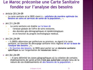  Article 20 L34-09
 La carte sanitaire et le SROS visent à « satisfaire de manière optimale les
besoins en soins et services de santé de la population… ».
 Art 21 L34-09
 La carte sanitaire est établie sur la base de
 l'analyse globale de l'offre de soins existante,
 des données géo-démographiques et épidémiologiques
 et en fonction du progrès technologique médical.
 Art 24 L34-09
 « Il (SROS) détermine par préfecture ou province, eu égard à la carte
sanitaire, en fonction du découpage sanitaire intra régional et sur la base de
l'analyse des besoins …»;
 « En fonction des besoins, le SROS peut porter sur un domaine sanitaire
spécifique ou sur l'organisation de ressources rares ».
 Art 26 L34-09
 « Il sera délimité les zones géographiques où la création de certains
établissements de santé privés n'est pas autorisée compte tenu de la
nature de ces établissements et des besoins de la population. »
Dr Belghiti/SG/MS 72
 