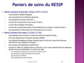  Panier primaire de premier niveau (CSR1 et CSU1)
1. la surveillance épidémiologique,
2. Les consultations de médecine générale ;
3. Les prestations de soins infirmiers ;
4. Le suivi de la santé de la mère et de l’enfant ;
5. Le suivi des maladies chroniques ;
6. Le suivi de la santé des jeunes et des adolescents y compris la santé scolaire ;
7. Les prestations d’information et d’éducation pour la santé.
 Panier primaire de niveau 2 (CSR2 et CSU2)
1. les prestations fournies par le centre de santé de premier niveau,
2. Les soins obstétricaux d’urgence de base (SOUB) ;
3. Les analyses biologiques de base requises pour le suivi de la santé des femmes
enceintes et des malades chroniques ;
4. Les examens d’échographie obstétricale.
5. Lorsque le CSR2 est implanté dans le chef-lieu d’un cercle administratif ne disposant
pas de structure hospitalière, le centre est doté
1. d’un module d’accouchement de 4 à 8 lits et délivre en plus :
2. Des prestations d’urgence médicale de proximité ;
3. Des soins bucco-dentaires ;
4. Des consultations de santé mentale.
Dr Belghiti/SG/MS 80
 