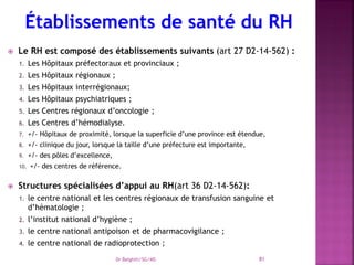  Le RH est composé des établissements suivants (art 27 D2-14-562) :
1. Les Hôpitaux préfectoraux et provinciaux ;
2. Les Hôpitaux régionaux ;
3. Les Hôpitaux interrégionaux;
4. Les Hôpitaux psychiatriques ;
5. Les Centres régionaux d’oncologie ;
6. Les Centres d’hémodialyse.
7. +/- Hôpitaux de proximité, lorsque la superficie d’une province est étendue,
8. +/- clinique du jour, lorsque la taille d’une préfecture est importante,
9. +/- des pôles d’excellence,
10. +/- des centres de référence.
 Structures spécialisées d’appui au RH(art 36 D2-14-562):
1. le centre national et les centres régionaux de transfusion sanguine et
d’hématologie ;
2. l’institut national d’hygiène ;
3. le centre national antipoison et de pharmacovigilance ;
4. le centre national de radioprotection ;
Dr Belghiti/SG/MS 81
 