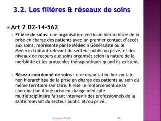  Art 2 D2-14-562
 Filière de soins: une organisation verticale hiérarchisée de la
prise en charge des patients avec un premier contact d’accès
aux soins, représenté par le Médecin Généraliste ou le
Médecin traitant relevant du secteur public ou privé, et des
niveaux de recours aux soins organisés selon la nature de la
morbidité et les protocoles thérapeutiques quand ils existent.
 Réseau coordonné de soins : une organisation horizontale
non hiérarchisée de la prise en charge des patients au sein du
même territoire sanitaire. Il vise le renforcement de la
coordination d’une prise en charge médicale
multidisciplinaire faisant intervenir des professionnels de la
santé relevant du secteur public et/ou privé.
Dr Belghiti/SG/MS 89
 