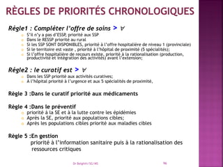Régle1 : Compléter l’offre de soins > 
 S’il n’y a pas d’ESSP, priorité aux SSP
 Dans le RESSP priorité au rural
 Si les SSP SONT DISPONIBLES, priorité à l’offre hospitalière de niveau 1 (provinciale)
 Si le territoire est vaste , priorité à l’hôpital de proximité (5 spécialités);
 Si l’offre hospitalière de recours existe, priorité à la rationalisation (production,
productivité et intégration des activités) avant l’extension;
Régle2 : le curatif est > 
 Dans les SSP priorité aux activités curatives;
 À l’hôpital priorité à l’urgence et aux 5 spécialités de proximité,
Règle 3 :Dans le curatif priorité aux médicaments
Règle 4 :Dans le préventif
 priorité à la SE et à la lutte contre les épidémies
 Après la SE, priorité aux populations cibles;
 Après les populations cibles priorité aux maladies cibles
Règle 5 :En gestion
priorité à l’information sanitaire puis à la rationalisation des
ressources critiques
Dr Belghiti/SG/MS 96
 