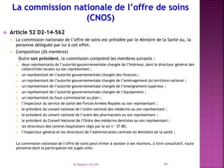  Article 52 D2-14-562
 La commission nationale de l’offre de soins est présidée par le Ministre de la Santé ou, la
personne déléguée par lui à cet effet.
 Composition (26 membres)
Outre son président, la commission comprend les membres suivants :
 deux représentants de l’autorité gouvernementale chargée de l’Intérieur, dont le directeur général des
collectivités locales ou son représentant ;
 un représentant de l’autorité gouvernementale chargée des finances ;
 un représentant de l’autorité gouvernementale chargée de l’aménagement du territoire national ;
 un représentant de l’autorité gouvernementale chargée de l’enseignement supérieur ;
 un représentant de l’autorité gouvernementale chargée de l’équipement ;
 un représentant du haut-commissariat au plan ;
 l’inspecteur du service de santé des Forces Armées Royales ou son représentant ;
 le président du conseil national de l’ordre national des médecins ou son représentant ;
 le président du conseil national de l’ordre des pharmaciens ou son représentant ;
 le président du Conseil National de l’Ordre des médecins dentistes ou son représentant ;
 les directeurs des centres hospitaliers régis par la loi n° 37-80;
 l’Inspecteur général et les directeurs de l’administration centrale du Ministère de la santé ;
La commission nationale de l’offre de soins peut inviter à assister à ses réunions, à titre consultatif, toute
personne dont la participation est jugée utile.
Dr Belghiti/SG/MS 99
 