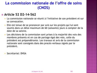  Article 52 D2-14-562
 La commission nationale se réunit à l’initiative de son président et sur
sa convocation.
 Elle est tenue de se prononcer par avis sur les projets qui lui sont
soumis dans un délai maximum de 60 (soixante) jours à compter de la
date de sa saisine.
 Les décisions de la commission sont prises à la majorité des voix des
membres présents et en cas de partage égal des voix, celle du
président est prépondérante. Les travaux et avis de la commission
nationale sont consignés dans des procès-verbaux signés par le
président.
 Secrétariat: DHSA
Dr Belghiti/SG/MS 100
 