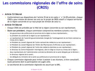  Article 53 Décret
 Conformément aux dispositions de l’article 25 de la loi cadre n° n°34-09 précitée, chaque
CROS a pour mission de donner son avis sur le projet de SROS relatif à l’espace territorial
de la région concernée et sur tout projet de révision de celui-ci.
 Article 54 Décret
 Chaque CROS est présidée par le Wali de la région concernée ou son représentant.
 Outre son président, chaque commission comprend les membres suivants (>ou=13):
 les gouverneurs des préfectures et provinces de la région ou leurs représentants ;
 le président du conseil de la région ou son représentant ;
 un représentant de l’autorité gouvernementale chargée de l’aménagement du territoire national au
niveau de la région ;
 le Président du conseil régional de l’ordre national des médecins ou son représentant ;
 le Président du conseil Régional de l’Ordre des Pharmaciens d’officines ou son représentant ;
 le Président du conseil régional de l’ordre des médecins dentistes ou son représentant ;
 le directeur du Centre Hospitalier interrégional, dont le siège se trouve au niveau de la région ;
 deux représentants de l’administration centrale du Ministère de la santé désignés par le Ministre ;
 le directeur régional de la santé ;
 les délégués du ministère de la santé aux préfectures et provinces de la région.
 Chaque commission régionale peut inviter à assister à ses réunions, à titre consultatif,
toute personne dont la participation est jugée utile.
 Le secrétariat de la commission régionale est assuré par la DRS.
Dr Belghiti/SG/MS 101
 