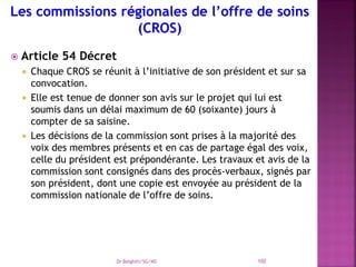 Article 54 Décret
 Chaque CROS se réunit à l’initiative de son président et sur sa
convocation.
 Elle est tenue de donner son avis sur le projet qui lui est
soumis dans un délai maximum de 60 (soixante) jours à
compter de sa saisine.
 Les décisions de la commission sont prises à la majorité des
voix des membres présents et en cas de partage égal des voix,
celle du président est prépondérante. Les travaux et avis de la
commission sont consignés dans des procès-verbaux, signés par
son président, dont une copie est envoyée au président de la
commission nationale de l’offre de soins.
Dr Belghiti/SG/MS 102
 