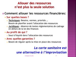  Comment allouer les ressources financières:
 Sur quelles bases ?
 Techniques: Besoins, normes, priorités …
Besoin de planifier avant l’allocation des ressources
 Juridiques : Absence de textes règlementaires de cadrage
en dehors de la loi des finances
 Au profit de qui ?
 Souci d’équité dans l’allocation des ressources
 Avec quelles garanties ?
 Besoin de réguler après la mise en place des ressources
La carte sanitaire est
une alternative à l’improvisation
Dr Belghiti/SG/MS 11
 