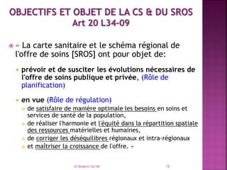  « La carte sanitaire et le schéma régional de
l'offre de soins [SROS] ont pour objet de:
 prévoir et de susciter les évolutions nécessaires de
l'offre de soins publique et privée, (Rôle de
planification)
 en vue (Rôle de régulation)
 de satisfaire de manière optimale les besoins en soins et
services de santé de la population,
 de réaliser l'harmonie et l'équité dans la répartition spatiale
des ressources matérielles et humaines,
 de corriger les déséquilibres régionaux et intra-régionaux
 et maîtriser la croissance de l'offre. »
Dr Belghiti/SG/MS 12
 