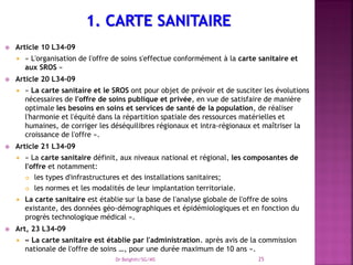 Article 10 L34-09
 « L'organisation de l'offre de soins s'effectue conformément à la carte sanitaire et
aux SROS »
 Article 20 L34-09
 « La carte sanitaire et le SROS ont pour objet de prévoir et de susciter les évolutions
nécessaires de l'offre de soins publique et privée, en vue de satisfaire de manière
optimale les besoins en soins et services de santé de la population, de réaliser
l'harmonie et l'équité dans la répartition spatiale des ressources matérielles et
humaines, de corriger les déséquilibres régionaux et intra-régionaux et maîtriser la
croissance de l'offre ».
 Article 21 L34-09
 « La carte sanitaire définit, aux niveaux national et régional, les composantes de
l'offre et notamment:
 les types d'infrastructures et des installations sanitaires;
 les normes et les modalités de leur implantation territoriale.
 La carte sanitaire est établie sur la base de l'analyse globale de l'offre de soins
existante, des données géo-démographiques et épidémiologiques et en fonction du
progrès technologique médical ».
 Art, 23 L34-09
 « La carte sanitaire est établie par l'administration. après avis de la commission
nationale de l'offre de soins …, pour une durée maximum de 10 ans ».
Dr Belghiti/SG/MS 25
 