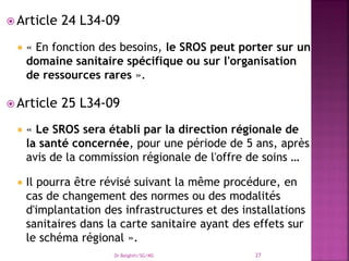  Article 24 L34-09
 « En fonction des besoins, le SROS peut porter sur un
domaine sanitaire spécifique ou sur l'organisation
de ressources rares ».
 Article 25 L34-09
 « Le SROS sera établi par la direction régionale de
la santé concernée, pour une période de 5 ans, après
avis de la commission régionale de l'offre de soins …
 Il pourra être révisé suivant la même procédure, en
cas de changement des normes ou des modalités
d'implantation des infrastructures et des installations
sanitaires dans la carte sanitaire ayant des effets sur
le schéma régional ».
Dr Belghiti/SG/MS 27
 