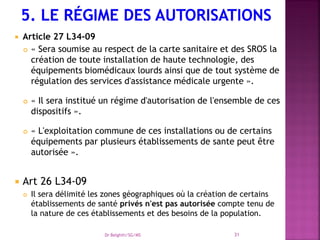  Article 27 L34-09
 « Sera soumise au respect de la carte sanitaire et des SROS la
création de toute installation de haute technologie, des
équipements biomédicaux lourds ainsi que de tout système de
régulation des services d'assistance médicale urgente ».
 « Il sera institué un régime d'autorisation de l'ensemble de ces
dispositifs ».
 « L'exploitation commune de ces installations ou de certains
équipements par plusieurs établissements de sante peut être
autorisée ».
 Art 26 L34-09
 Il sera délimité les zones géographiques où la création de certains
établissements de santé privés n'est pas autorisée compte tenu de
la nature de ces établissements et des besoins de la population.
Dr Belghiti/SG/MS 31
 