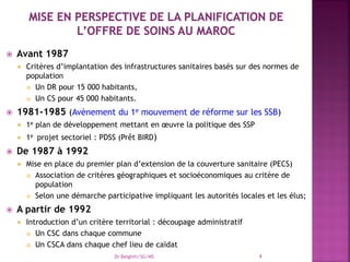  Avant 1987
 Critères d’implantation des infrastructures sanitaires basés sur des normes de
population
 Un DR pour 15 000 habitants,
 Un CS pour 45 000 habitants.
 1981-1985 (Avènement du 1e mouvement de réforme sur les SSB)
 1e plan de développement mettant en œuvre la politique des SSP
 1e projet sectoriel : PDSS (Prêt BIRD)
 De 1987 à 1992
 Mise en place du premier plan d’extension de la couverture sanitaire (PECS)
 Association de critères géographiques et socioéconomiques au critère de
population
 Selon une démarche participative impliquant les autorités locales et les élus;
 A partir de 1992
 Introduction d’un critère territorial : découpage administratif
 Un CSC dans chaque commune
 Un CSCA dans chaque chef lieu de caïdat
Dr Belghiti/SG/MS 4
 