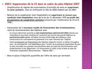  2003: Suppression de la CS dans le cadre du plan Hôpital 2007
 Simplification du régime des autorisations d’activités de soins en supprimant
la carte sanitaire, mais en renforçant le rôle du SROS élaboré par les ARH;
 Relance de la coopération inter-hospitalière en supprimant le recours aux
syndicats inter-hospitaliers issus de la loi du 31 décembre 1970 au profit des
groupements de coopération sanitaire instaurés par l’ordonnance du 24 avril
1996 ;
 Instauration de 2 nouveaux modes de financement des investissements,
voire du fonctionnement des hôpitaux avec
 le recours désormais autorisé au bail emphytéotique administratif (BEA) étendu aux
immeubles et aux biens meubles et l’ouverture du marché des grands hôpitaux au
partenariat public-privé, véritable formule d’affermage des hôpitaux à des
constructeurs en contrepartie du paiement d’un loyer mensuel par l’hôpital.
 Cette privatisation du financement des hôpitaux apparaît comme un ballon d’oxygène
avec, en contrepartie, une hypothèque pour l’avenir de la politique hospitalière de plus
en plus favorable aux grandes concentrations dont les coûts de fonctionnement sont
proportionnels à leur gigantisme. Ce financement à crédit a été la base du plan de
rénovation hospitalière dénommé plan « Hôpital 2007 ».
 Mise en place d’objectifs quantifiés de l’offre de soins par territoire
Dr Belghiti/SG/MS 42
 
