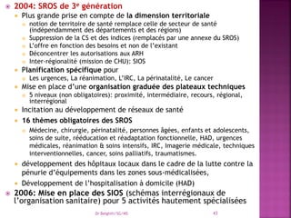  2004: SROS de 3e génération
 Plus grande prise en compte de la dimension territoriale
 notion de territoire de santé remplace celle de secteur de santé
(indépendamment des départements et des régions)
 Suppression de la CS et des indices (remplacés par une annexe du SROS)
 L’offre en fonction des besoins et non de l’existant
 Déconcentrer les autorisations aux ARH
 Inter-régionalité (mission de CHU): SIOS
 Planification spécifique pour
 Les urgences, La réanimation, L’IRC, La périnatalité, Le cancer
 Mise en place d’une organisation graduée des plateaux techniques
 5 niveaux (non obligatoires): proximité, intermédiaire, recours, régional,
interrégional
 Incitation au développement de réseaux de santé
 16 thèmes obligatoires des SROS
 Médecine, chirurgie, périnatalité, personnes âgées, enfants et adolescents,
soins de suite, rééducation et réadaptation fonctionnelle, HAD, urgences
médicales, réanimation & soins intensifs, IRC, Imagerie médicale, techniques
interventionnelles, cancer, soins palliatifs, traumatismes.
 développement des hôpitaux locaux dans le cadre de la lutte contre la
pénurie d’équipements dans les zones sous-médicalisées,
 Développement de l’hospitalisation à domicile (HAD)
 2006: Mise en place des SIOS (schémas interrégionaux de
l’organisation sanitaire) pour 5 activités hautement spécialisées
Dr Belghiti/SG/MS 43
 