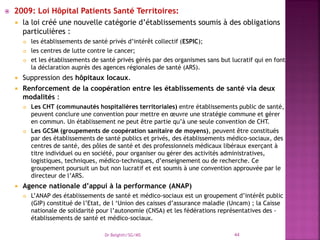  2009: Loi Hôpital Patients Santé Territoires:
 la loi créé une nouvelle catégorie d’établissements soumis à des obligations
particulières :
 les établissements de santé privés d’intérêt collectif (ESPIC);
 les centres de lutte contre le cancer;
 et les établissements de santé privés gérés par des organismes sans but lucratif qui en font
la déclaration auprès des agences régionales de santé (ARS).
 Suppression des hôpitaux locaux.
 Renforcement de la coopération entre les établissements de santé via deux
modalités :
 Les CHT (communautés hospitalières territoriales) entre établissements public de santé,
peuvent conclure une convention pour mettre en œuvre une stratégie commune et gérer
en commun. Un établissement ne peut être partie qu’à une seule convention de CHT.
 Les GCSM (groupements de coopération sanitaire de moyens), peuvent être constitués
par des établissements de santé publics et privés, des établissements médico-sociaux, des
centres de santé, des pôles de santé et des professionnels médicaux libéraux exerçant à
titre individuel ou en société, pour organiser ou gérer des activités administratives,
logistiques, techniques, médico-techniques, d’enseignement ou de recherche. Ce
groupement poursuit un but non lucratif et est soumis à une convention approuvée par le
directeur de l’ARS.
 Agence nationale d’appui à la performance (ANAP)
 L’ANAP des établissements de santé et médico-sociaux est un groupement d’intérêt public
(GIP) constitué de l’Etat, de l ‘Union des caisses d’assurance maladie (Uncam) ; la Caisse
nationale de solidarité pour l’autonomie (CNSA) et les fédérations représentatives des -
établissements de santé et médico-sociaux.
Dr Belghiti/SG/MS 44
 