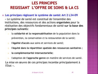  Les principes régissant le système de santé: Art 2 L34-09
« Le système de santé est constitué de l'ensemble des
institutions, des ressources et des actions organisées pour la
réalisation des objectifs fondamentaux de santé sur la base des
principes suivants:
1. la solidarité et la responsabilisation de la population dans la
prévention, la conservation ct la restauration de la santé;
2. l'égalité d'accès aux soins et services de santé;
3. l'équité dans la répartition spatiale des ressources sanitaires ;
4. la complémentarité intersectorielle;
5. l'adoption de l'approche genre en matière de services de santé.
La mise en œuvre de ces principes incombe principalement à
l'Etat ».
Dr Belghiti/SG/MS 49
 