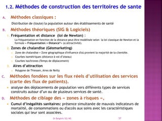A. Méthodes classiques :
Distribution de (toute) la population autour des établissements de santé
B. Méthodes théoriques (SIG & Logiciels)
1. Fréquentation et distance (loi de Newton) :
La fréquentation en fonction de la distance peut être modélisée selon la loi classique de Newton et la
formule « Fréquentation = Distanceª» (a:attractivité).
2. Zones de chalandise (Géomarketing)
 Zone de chalandise = Zone géographique d'influence d'où provient la majorité de la clientèle.
 Courbes isométriques (distance à vol d’oiseau)
 Courbes isochrones (Temps de déplacement)
3. Aires d’attraction
 Polygone de Thiessen, Aires de Reilly
C. Méthodes fondées sur les flux réels d’utilisation des services
(carte des flux de patients).
 analyse des déplacements de population vers différents types de services
construits autour d’un ou de plusieurs services de santé.
D. Méthodes de ciblage des « zones à risques »,
 Cumul d’inégalités sanitaires: présence simultanée de mauvais indicateurs de
mortalité, de consommations ou d'accès aux soins avec les caractéristiques
sociales qui leur sont associées.
Dr Belghiti/SG/MS 57
 