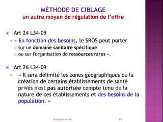  Art 24 L34-09
 « En fonction des besoins, le SROS peut porter
 sur un domaine sanitaire spécifique
 ou sur l'organisation de ressources rares ».
 Art 26 L34-09
 « Il sera délimité les zones géographiques où la
création de certains établissements de santé
privés n'est pas autorisée compte tenu de la
nature de ces établissements et des besoins de la
population. »
Dr Belghiti/SG/MS 61
 