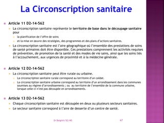  Article 11 D2-14-562
 La circonscription sanitaire représente le territoire de base dans le découpage sanitaire
pour
 la planification de l’offre de soins
 et la mise en œuvre des stratégies, des programmes et des plans d’actions sanitaires.
 La circonscription sanitaire est l’aire géographique où l’ensemble des prestations de soins
de santé primaires doit être disponible. Ces prestations comprennent les activités requises
de prévention, de promotion de la santé et des modes de vie sains, ainsi que les soins liés
à l’accouchement, aux urgences de proximité et à la médecine générale.
 Article 12 D2-14-562
 La circonscription sanitaire peut être rurale ou urbaine.
 La circonscription sanitaire rurale correspond au territoire d’un caïdat.
 La circonscription sanitaire urbaine correspond au territoire d’un arrondissement dans les communes
soumises au régime d’arrondissements ; ou au territoire de l’ensemble de la commune urbaine,
lorsque celle-ci n’est pas découpée en arrondissements.
 Article 13 D2-14-562
 Chaque circonscription sanitaire est découpée en deux ou plusieurs secteurs sanitaires.
 Le secteur sanitaire correspond à l’aire de desserte d’un centre de santé.
Dr Belghiti/SG/MS 67
 