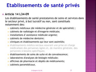  Article 14 L34-09
Les établissements de santé prestataires de soins et services dans
le secteur privé, à but lucratif ou non, sont constitués
notamment des:
 cabinets médicaux (de médecine générale et de spécialité) ;
 cabinets de radiologie et d'imagerie médicale;
 installations d' assistance médicale urgente;
 cabinets de médecine dentaire;
 cliniques et établissements qui leur sont assimilés;
 établissements médico-sociaux assurant une prise en charge
médicalisée des personnes âgées et, de manière générale, des
personnes à besoins spécifiques;
 établissements de soins de suite et de convalescence;
 laboratoires d'analyses de biologie médicale;
 officines de pharmacie et dépôts de médicaments;
 cabinets paramédicaux.
Dr Belghiti/SG/MS 77
 