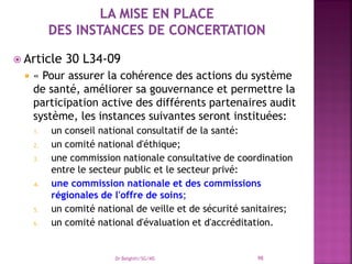  Article 30 L34-09
 « Pour assurer la cohérence des actions du système
de santé, améliorer sa gouvernance et permettre la
participation active des différents partenaires audit
système, les instances suivantes seront instituées:
1. un conseil national consultatif de la santé:
2. un comité national d'éthique;
3. une commission nationale consultative de coordination
entre le secteur public et le secteur privé:
4. une commission nationale et des commissions
régionales de l'offre de soins;
5. un comité national de veille et de sécurité sanitaires;
6. un comité national d'évaluation et d'accréditation.
Dr Belghiti/SG/MS 98
 