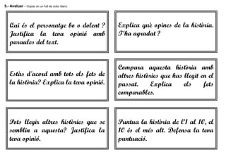 5.- Avaluar – Copiar en un full de color blanc
Qui és el personatge bo o dolent ?
Justifica la teva opinió amb
paraules del text.
Puntua la història de l’1 al 10, el
10 és el més alt. Defensa la teva
puntuació.
Pots llegir altres històries que se
semblin a aquesta? Justifica la
teva opinió.
Compara aquesta història amb
altres històries que has llegit en el
passat. Explica els fets
comparables.
Explica què opines de la història.
T’ha agradat ?
Estàs d'acord amb tots els fets de
la història? Explica la teva opinió.
 