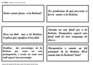 6.- Crear -Copiar en un full de color blau
Traducció del material de Mrs Saylor a partir d’una idea de Jennifer Jones.
Quins canvis faries a la història?
Fes prediccions de què passaria si
fessis canvis a la història.
Posa un títol nou a la història.
Explica què significa el teu títol.
Inventa un nou final per a la
història. Comparteix aquest nou
final amb els teus companys de
classe.
Combina dos personatges de la
història per crear un nou
protagonista, i escriu un conte curt
amb aquest nou personatge.
Reorganitza o canvia un fet
principal de la història. Això
canvia tota la història? Com?
 